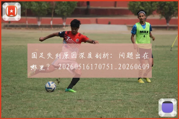 国足失利原因深度剖析:问题出在哪里?_20260516170751_20260609132625