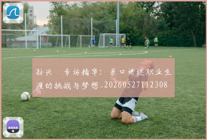 孙兴慜专访精华：亲口讲述职业生涯的挑战与梦想_20260527112308