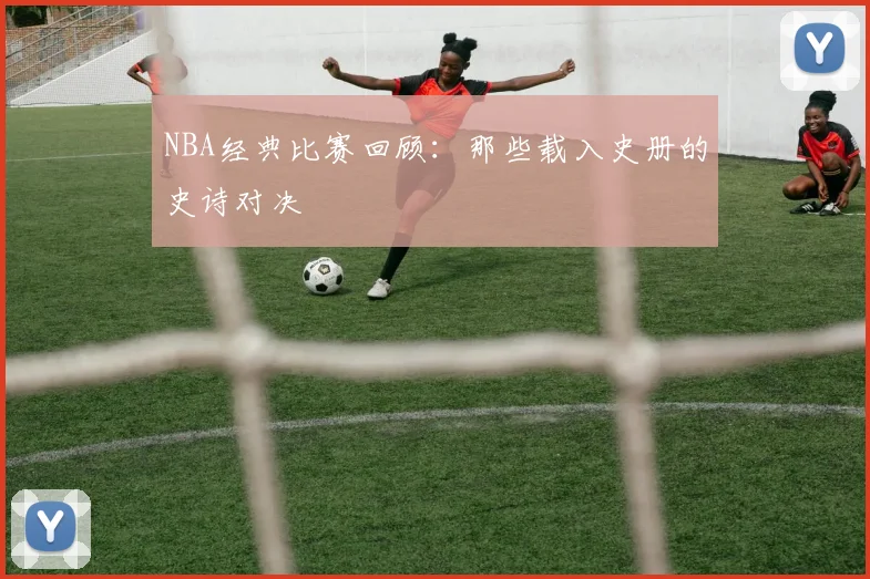 NBA经典比赛回顾：那些载入史册的史诗对决