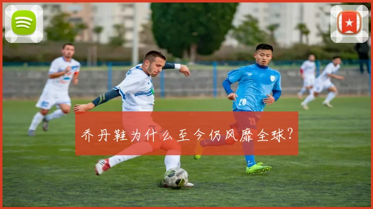乔丹鞋为什么至今仍风靡全球?