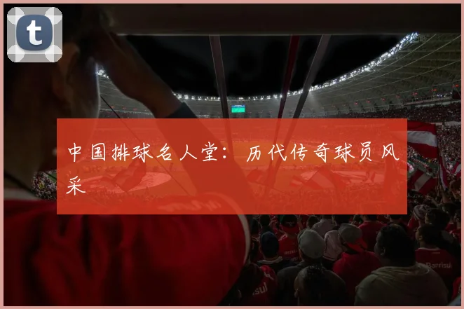 中国排球名人堂:历代传奇球员风采